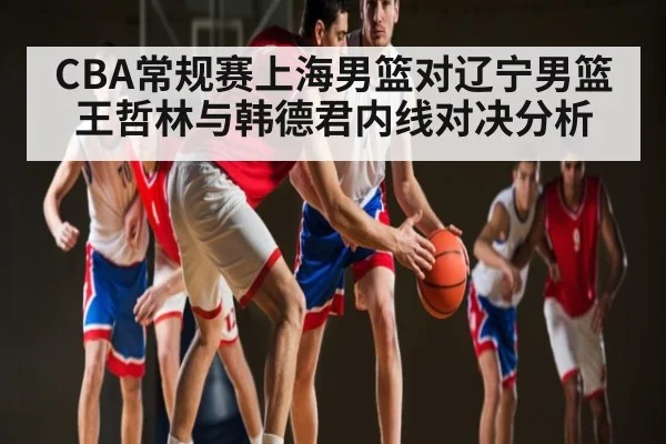 CBA常规赛上海男篮对辽宁男篮王哲林与韩德君内线对决分析