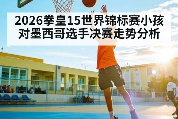2026拳皇15世界锦标赛小孩对墨西哥选手决赛走势分析